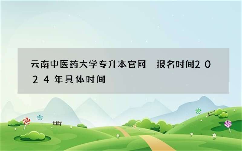 云南中医药大学专升本官网 报名时间2024年具体时间